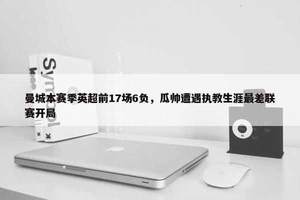 曼城本赛季英超前17场6负，瓜帅遭遇执教生涯最差联赛开局