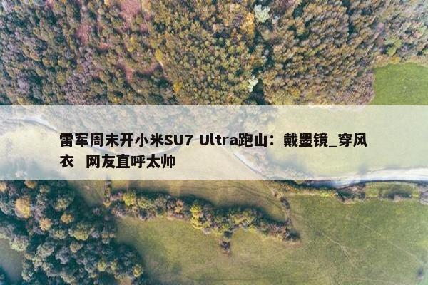 雷军周末开小米SU7 Ultra跑山：戴墨镜_穿风衣  网友直呼太帅