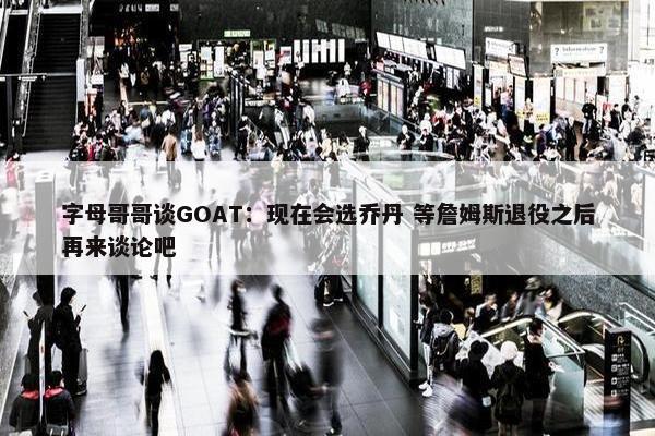 字母哥哥谈GOAT：现在会选乔丹 等詹姆斯退役之后再来谈论吧