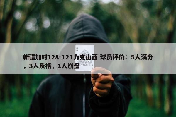 新疆加时128-121力克山西 球员评价：5人满分，3人及格，1人崩盘