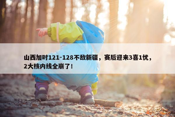 山西加时121-128不敌新疆，赛后迎来3喜1忧，2大核内线全崩了！