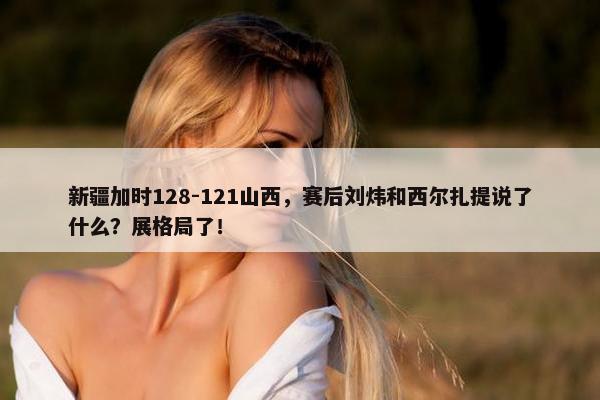 新疆加时128-121山西，赛后刘炜和西尔扎提说了什么？展格局了！