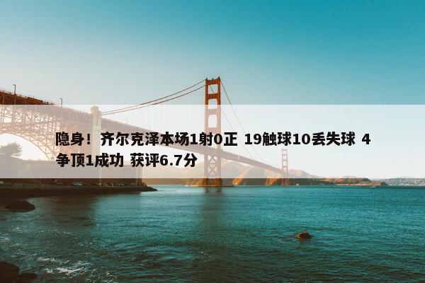 隐身！齐尔克泽本场1射0正 19触球10丢失球 4争顶1成功 获评6.7分