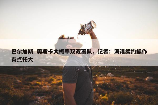 巴尔加斯_奥斯卡大概率双双离队，记者：海港续约操作有点托大