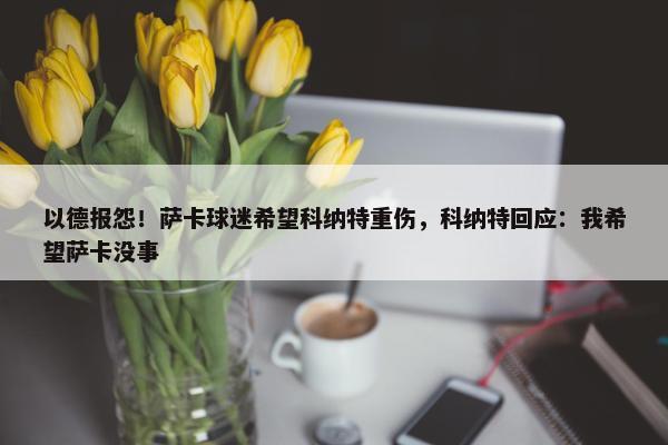 以德报怨！萨卡球迷希望科纳特重伤，科纳特回应：我希望萨卡没事