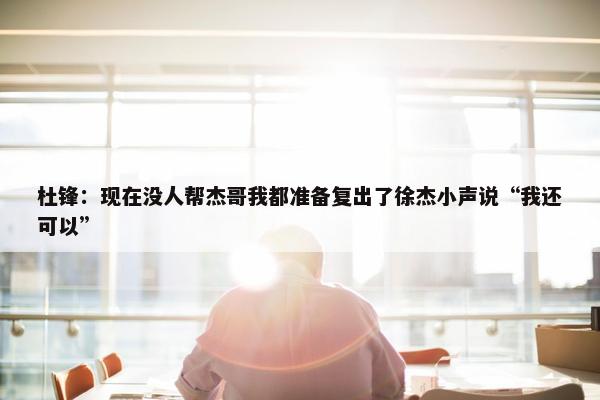 杜锋：现在没人帮杰哥我都准备复出了徐杰小声说“我还可以”