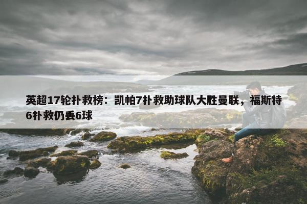 英超17轮扑救榜：凯帕7扑救助球队大胜曼联，福斯特6扑救仍丢6球