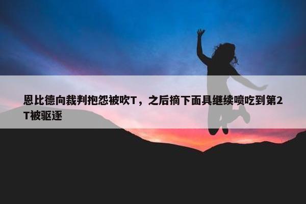 恩比德向裁判抱怨被吹T，之后摘下面具继续喷吃到第2T被驱逐