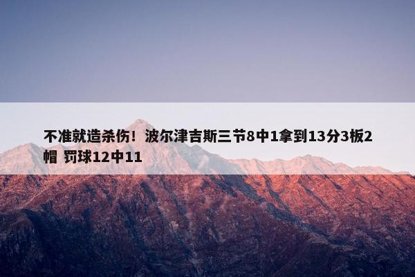 不准就造杀伤！波尔津吉斯三节8中1拿到13分3板2帽 罚球12中11