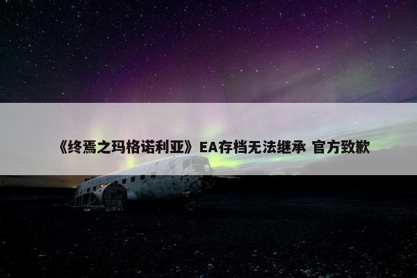 《终焉之玛格诺利亚》EA存档无法继承 官方致歉