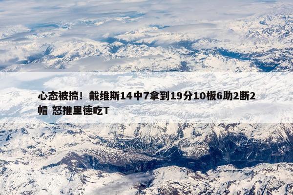 心态被搞！戴维斯14中7拿到19分10板6助2断2帽 怒推里德吃T