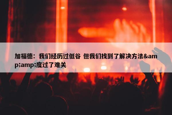 加福德：我们经历过低谷 但我们找到了解决方法&amp;度过了难关