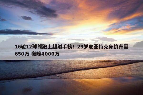 16轮12球领跑土超射手榜！29岁皮亚特克身价升至650万 巅峰4000万