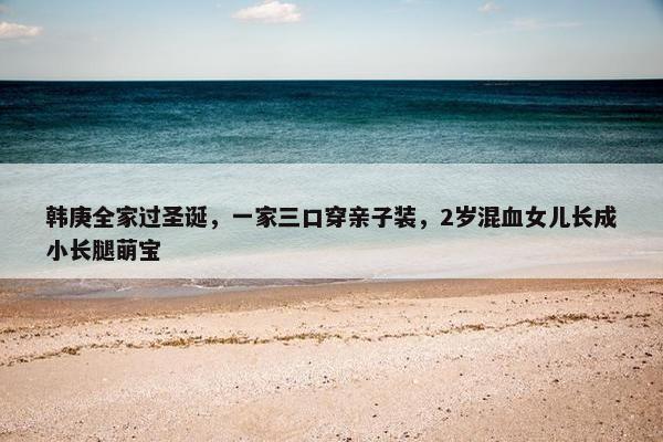 韩庚全家过圣诞，一家三口穿亲子装，2岁混血女儿长成小长腿萌宝