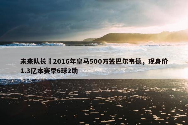 未来队长❗2016年皇马500万签巴尔韦德，现身价1.3亿本赛季6球2助