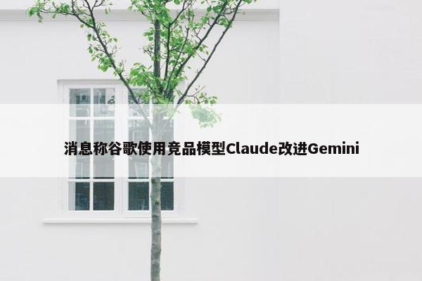 消息称谷歌使用竞品模型Claude改进Gemini