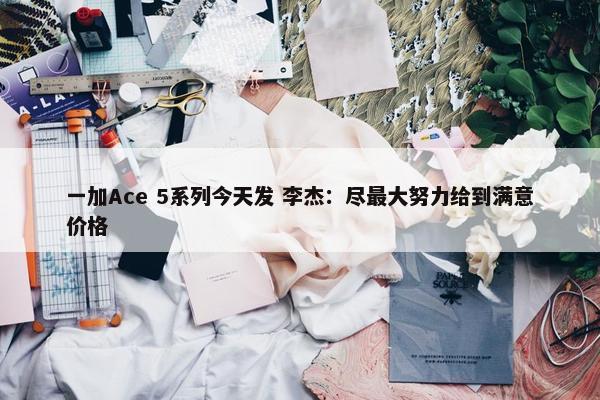 一加Ace 5系列今天发 李杰：尽最大努力给到满意价格