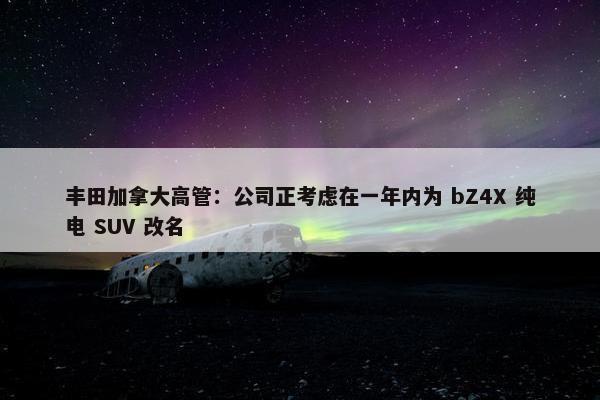 丰田加拿大高管：公司正考虑在一年内为 bZ4X 纯电 SUV 改名