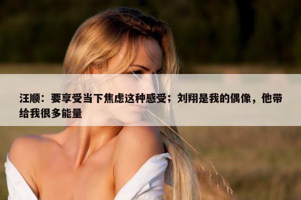 汪顺：要享受当下焦虑这种感受；刘翔是我的偶像，他带给我很多能量