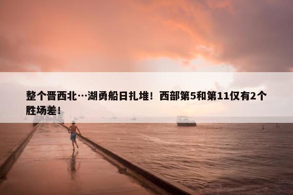 整个晋西北…湖勇船日扎堆！西部第5和第11仅有2个胜场差！