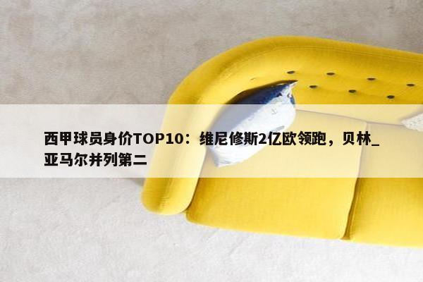 西甲球员身价TOP10：维尼修斯2亿欧领跑，贝林_亚马尔并列第二