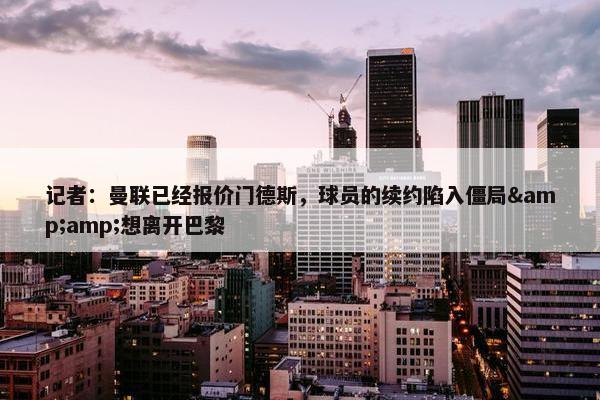 记者：曼联已经报价门德斯，球员的续约陷入僵局&amp;想离开巴黎