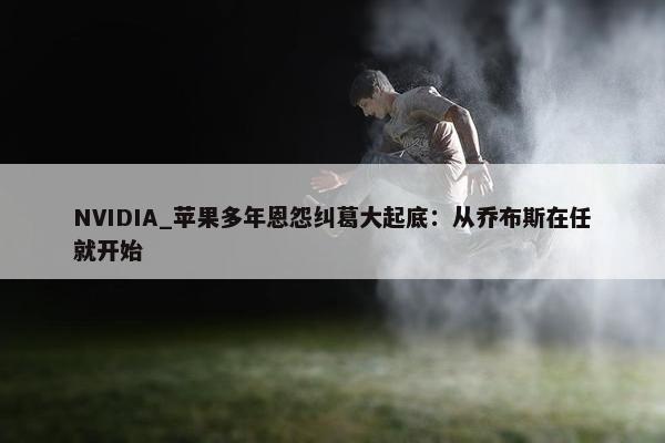 NVIDIA_苹果多年恩怨纠葛大起底：从乔布斯在任就开始