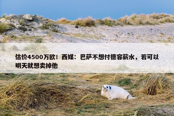 估价4500万欧！西媒：巴萨不想付德容薪水，若可以明天就想卖掉他