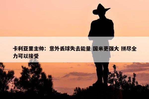 卡利亚里主帅：意外丢球失去能量 国米更强大 拼尽全力可以接受