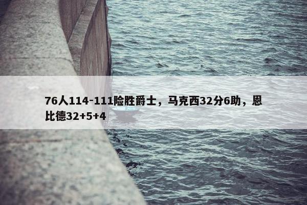 76人114-111险胜爵士，马克西32分6助，恩比德32+5+4