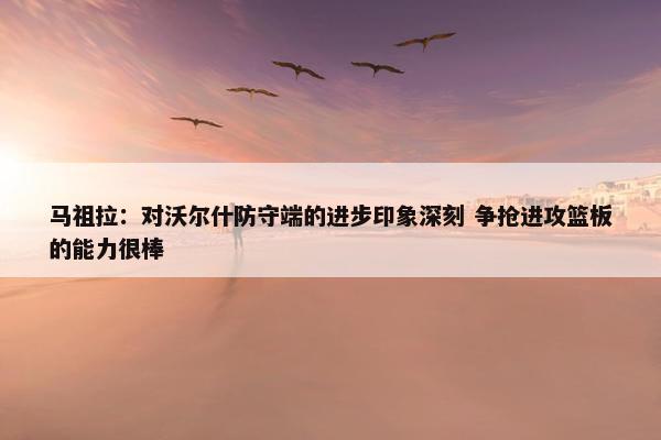 马祖拉：对沃尔什防守端的进步印象深刻 争抢进攻篮板的能力很棒