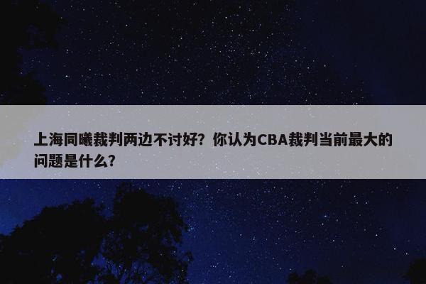 上海同曦裁判两边不讨好？你认为CBA裁判当前最大的问题是什么？