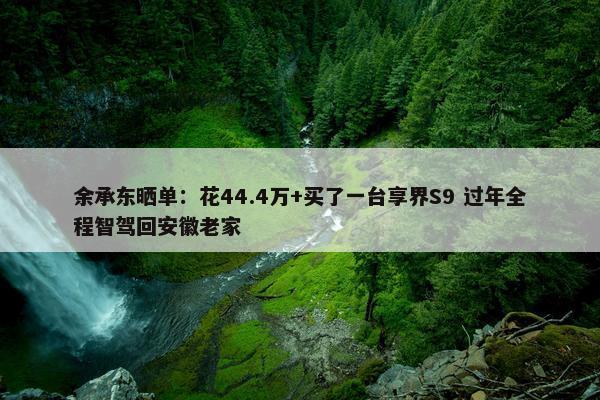 余承东晒单：花44.4万+买了一台享界S9 过年全程智驾回安徽老家