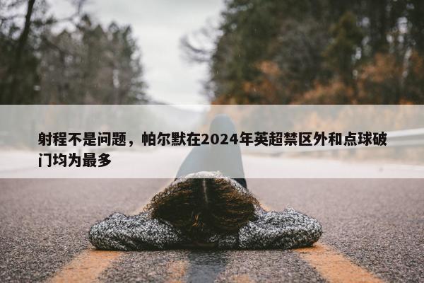 射程不是问题，帕尔默在2024年英超禁区外和点球破门均为最多