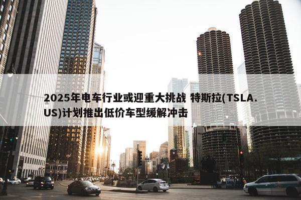 2025年电车行业或迎重大挑战 特斯拉(TSLA.US)计划推出低价车型缓解冲击