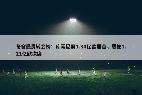 冬窗最贵转会榜：库蒂尼奥1.34亿欧居首，恩佐1.21亿欧次席