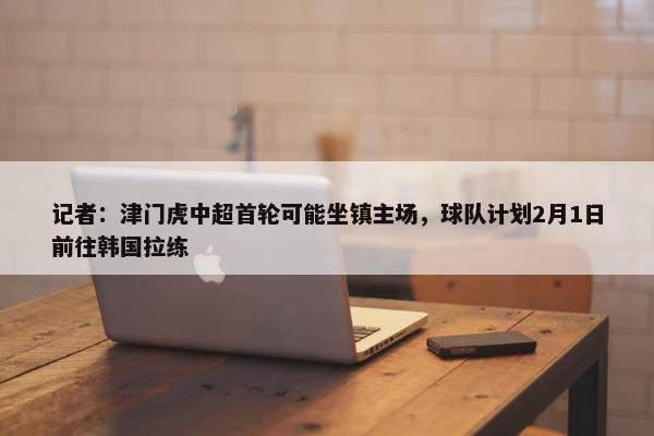 记者：津门虎中超首轮可能坐镇主场，球队计划2月1日前往韩国拉练