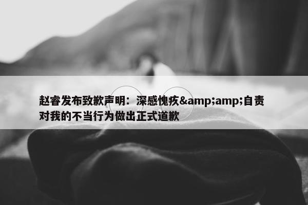 赵睿发布致歉声明：深感愧疚&amp;自责 对我的不当行为做出正式道歉