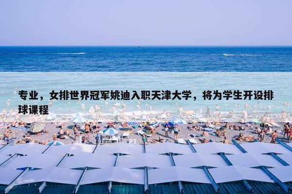 专业，女排世界冠军姚迪入职天津大学，将为学生开设排球课程