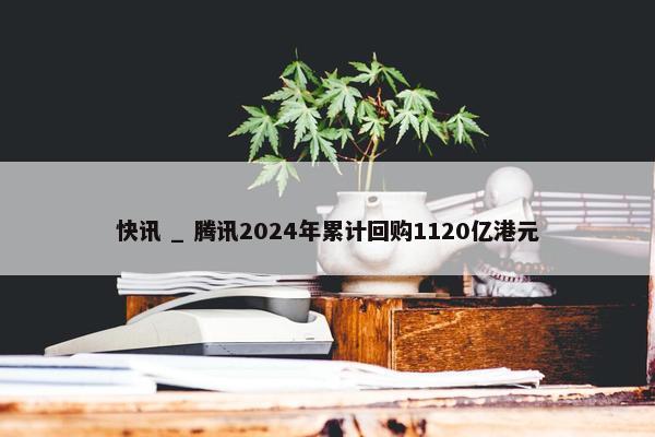 快讯 _ 腾讯2024年累计回购1120亿港元