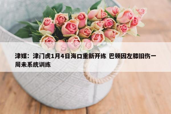 津媒：津门虎1月4日海口重新开练 巴顿因左膝旧伤一周未系统训练