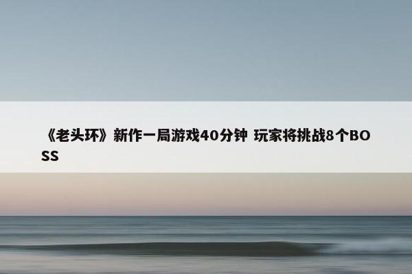 《老头环》新作一局游戏40分钟 玩家将挑战8个BOSS