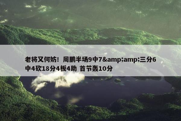 老将又何妨！周鹏半场9中7&amp;三分6中4砍18分4板4助 首节轰10分