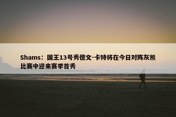 Shams：国王13号秀德文-卡特将在今日对阵灰熊比赛中迎来赛季首秀