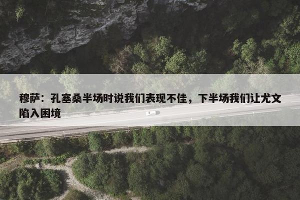 穆萨：孔塞桑半场时说我们表现不佳，下半场我们让尤文陷入困境