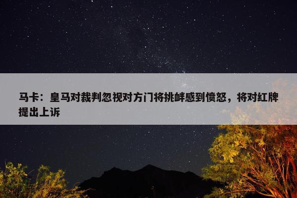 马卡：皇马对裁判忽视对方门将挑衅感到愤怒，将对红牌提出上诉