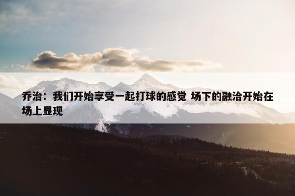 乔治：我们开始享受一起打球的感觉 场下的融洽开始在场上显现