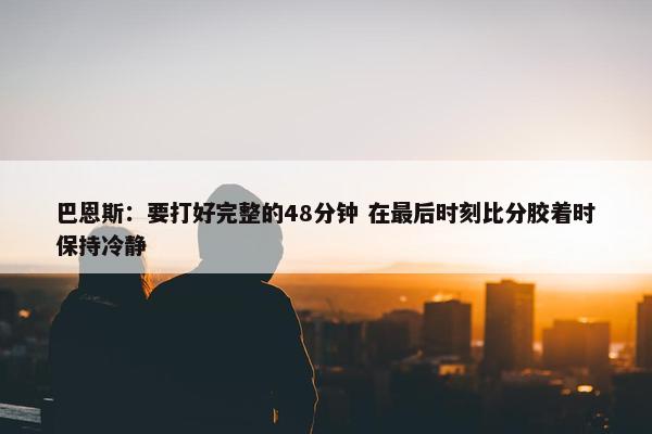 巴恩斯：要打好完整的48分钟 在最后时刻比分胶着时保持冷静