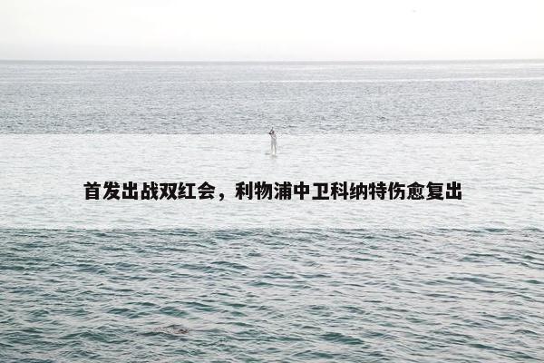 首发出战双红会，利物浦中卫科纳特伤愈复出