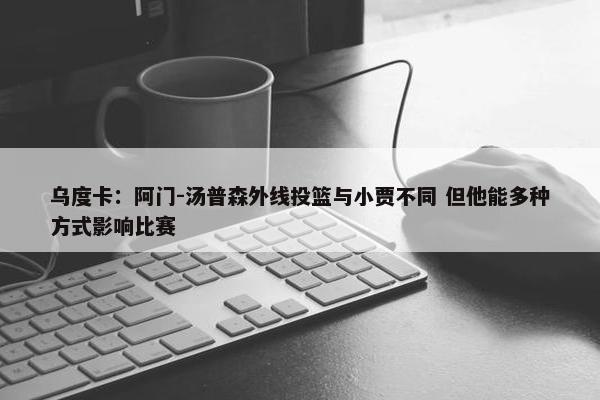 乌度卡：阿门-汤普森外线投篮与小贾不同 但他能多种方式影响比赛